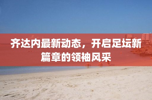 齐达内最新动态，开启足坛新篇章的领袖风采