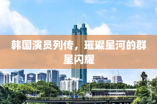 韩国演员列传，璀璨星河的群星闪耀
