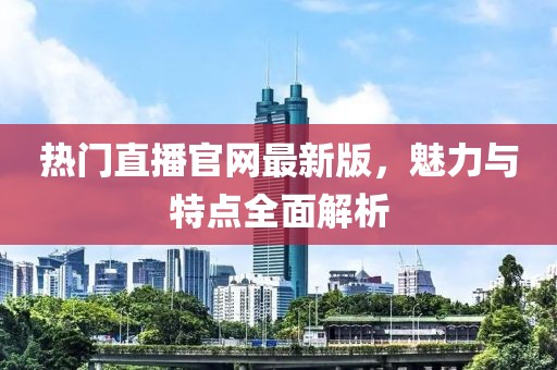 热门直播官网最新版，魅力与特点全面解析