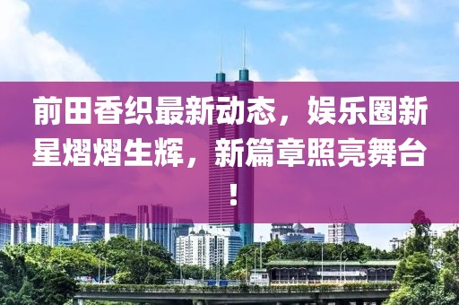 前田香织最新动态，娱乐圈新星熠熠生辉，新篇章照亮舞台！