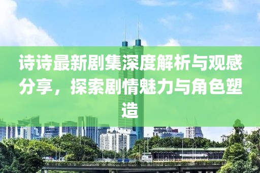 诗诗最新剧集深度解析与观感分享，探索剧情魅力与角色塑造