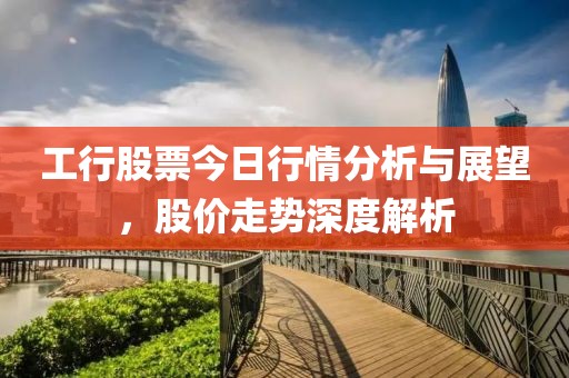 工行股票今日行情分析与展望，股价走势深度解析