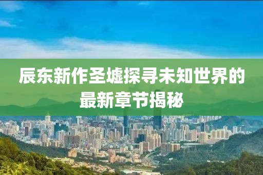 辰东新作圣墟探寻未知世界的最新章节揭秘