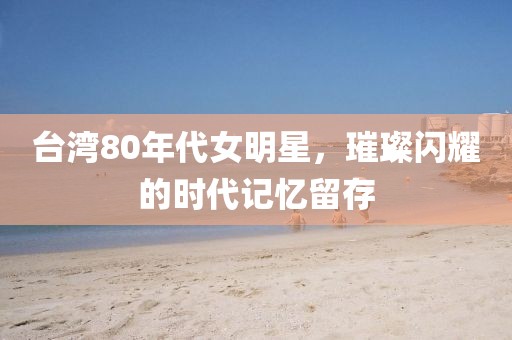 台湾80年代女明星，璀璨闪耀的时代记忆留存