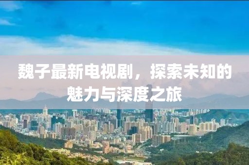 魏子最新电视剧，探索未知的魅力与深度之旅