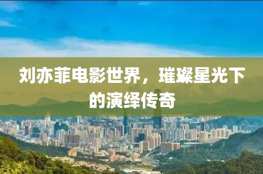 刘亦菲电影世界，璀璨星光下的演绎传奇