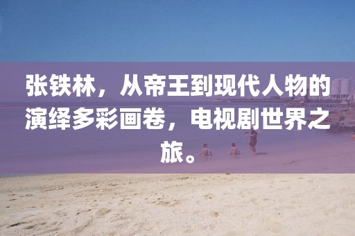 张铁林，从帝王到现代人物的演绎多彩画卷，电视剧世界之旅。