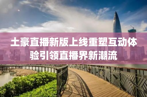 土豪直播新版上线重塑互动体验引领直播界新潮流