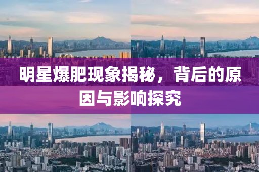 明星爆肥现象揭秘，背后的原因与影响探究