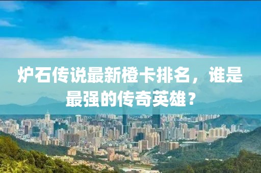 炉石传说最新橙卡排名，谁是最强的传奇英雄？