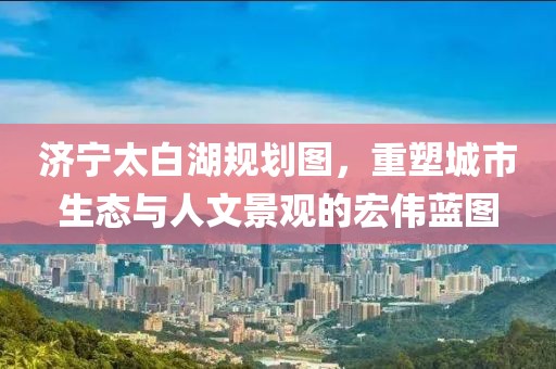 济宁太白湖规划图，重塑城市生态与人文景观的宏伟蓝图