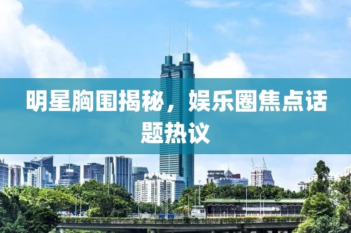 明星胸围揭秘，娱乐圈焦点话题热议