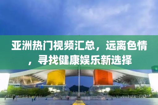 亚洲热门视频汇总，远离色情，寻找健康娱乐新选择