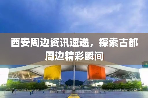 西安周边资讯速递，探索古都周边精彩瞬间