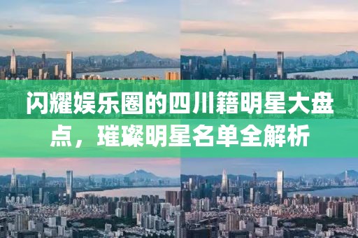 闪耀娱乐圈的四川籍明星大盘点，璀璨明星名单全解析
