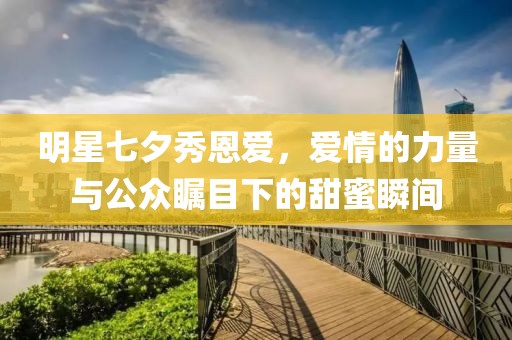 明星七夕秀恩爱，爱情的力量与公众瞩目下的甜蜜瞬间