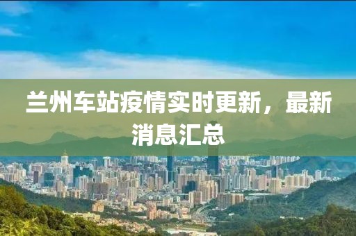 兰州车站疫情实时更新，最新消息汇总