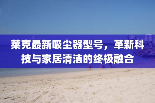 莱克最新吸尘器型号，革新科技与家居清洁的终极融合