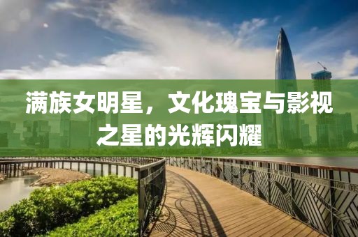 满族女明星，文化瑰宝与影视之星的光辉闪耀