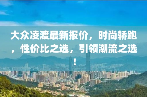 大众凌渡最新报价，时尚轿跑，性价比之选，引领潮流之选！