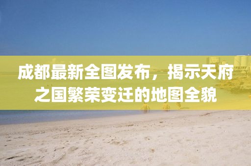 成都最新全图发布，揭示天府之国繁荣变迁的地图全貌