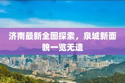 济南最新全图探索，泉城新面貌一览无遗