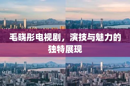 毛晓彤电视剧，演技与魅力的独特展现