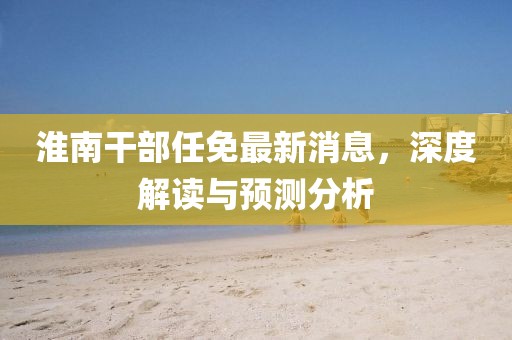 淮南干部任免最新消息，深度解读与预测分析
