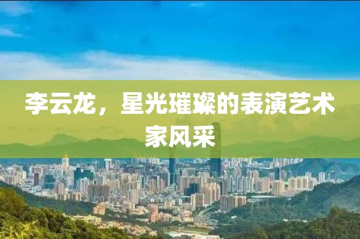 李云龙，星光璀璨的表演艺术家风采