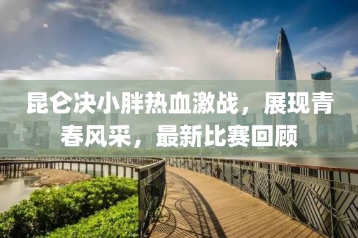 昆仑决小胖热血激战，展现青春风采，最新比赛回顾