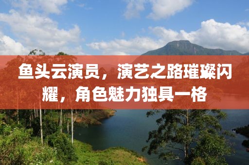 鱼头云演员，演艺之路璀璨闪耀，角色魅力独具一格