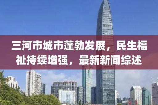 三河市城市蓬勃发展，民生福祉持续增强，最新新闻综述