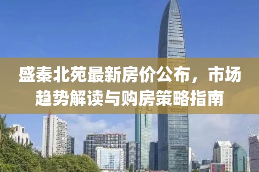 盛秦北苑最新房价公布，市场趋势解读与购房策略指南