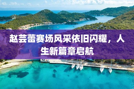 赵芸蕾赛场风采依旧闪耀，人生新篇章启航