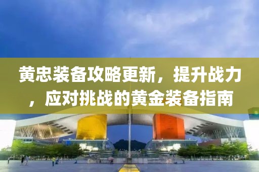 黄忠装备攻略更新，提升战力，应对挑战的黄金装备指南
