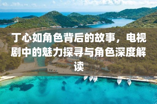 丁心如角色背后的故事，电视剧中的魅力探寻与角色深度解读