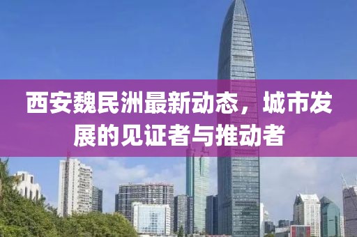 西安魏民洲最新动态，城市发展的见证者与推动者