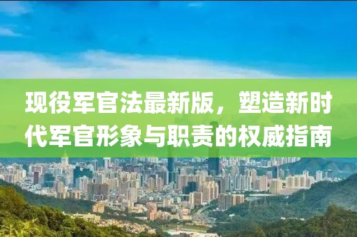 现役军官法最新版，塑造新时代军官形象与职责的权威指南