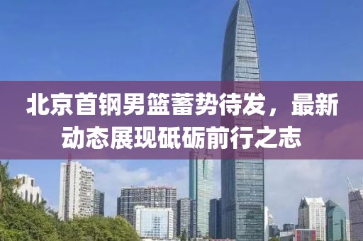 北京首钢男篮蓄势待发，最新动态展现砥砺前行之志