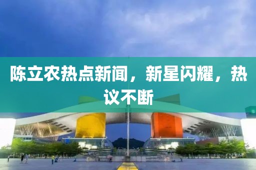 陈立农热点新闻，新星闪耀，热议不断