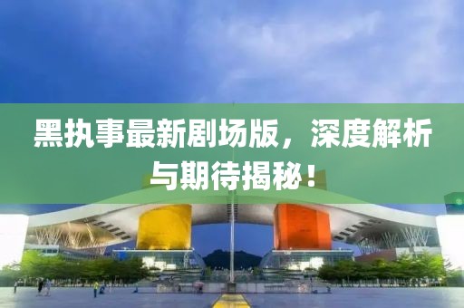 黑执事最新剧场版，深度解析与期待揭秘！