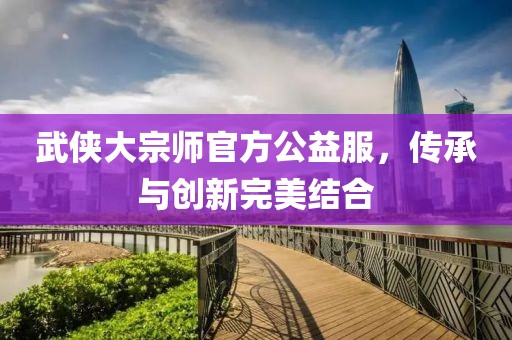 武侠大宗师官方公益服，传承与创新完美结合