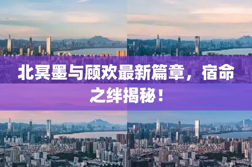 北冥墨与顾欢最新篇章，宿命之绊揭秘！