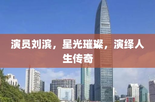 演员刘滨，星光璀璨，演绎人生传奇