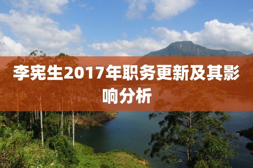 李宪生2017年职务更新及其影响分析