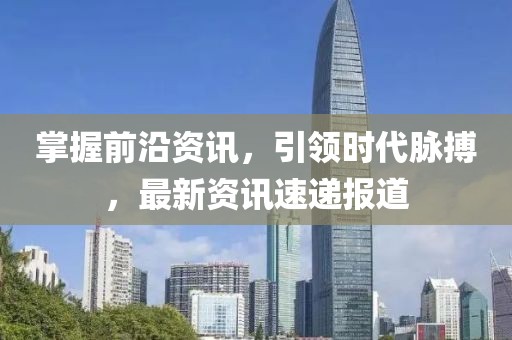 掌握前沿资讯，引领时代脉搏，最新资讯速递报道