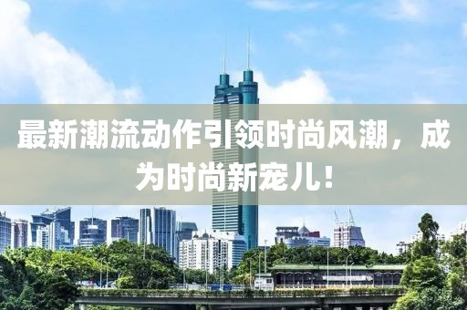 最新潮流动作引领时尚风潮，成为时尚新宠儿！
