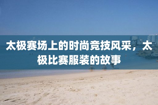 太极赛场上的时尚竞技风采，太极比赛服装的故事