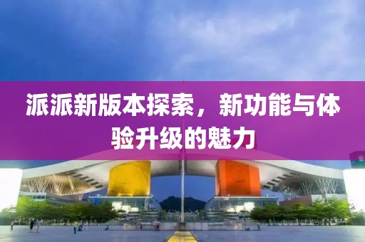 派派新版本探索，新功能与体验升级的魅力