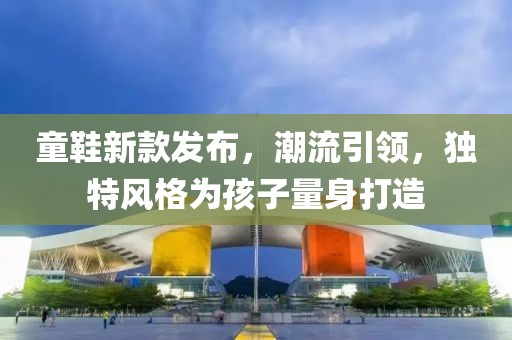 童鞋新款发布，潮流引领，独特风格为孩子量身打造